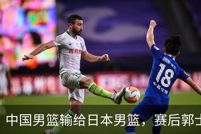 中国男篮输给日本男篮，赛后郭士强说：“这个夏天我们整个中国男篮都非常努力”