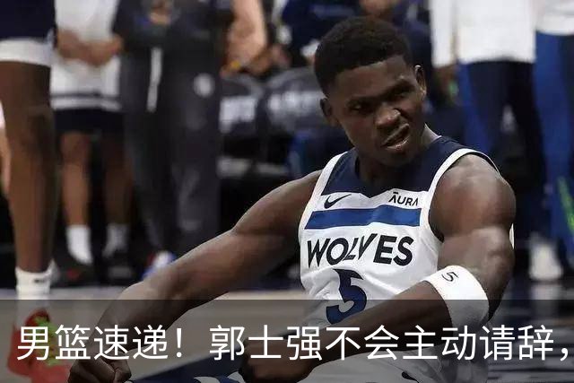 男篮速递！郭士强不会主动请辞，崔永熙承认打不过，胡明轩深夜发声
